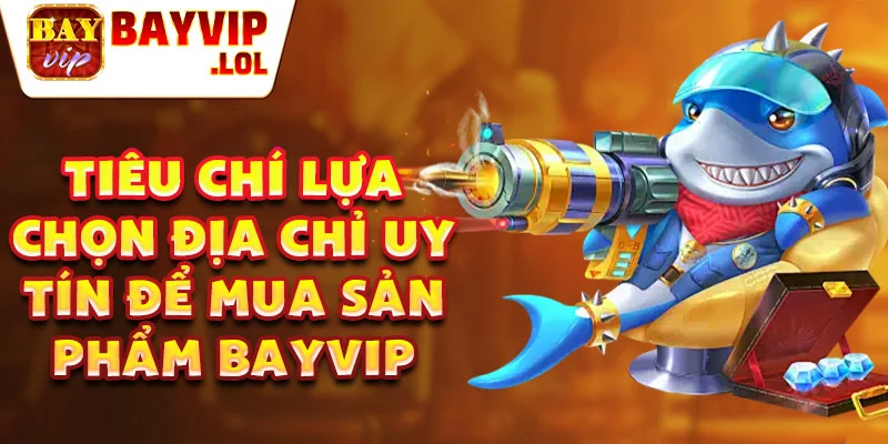 Tiêu chí lựa chọn địa chỉ uy tín để mua sản phẩm Bayvip